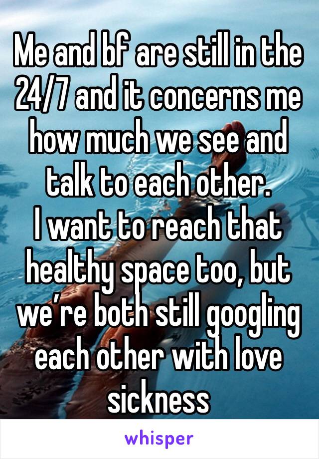 Me and bf are still in the 24/7 and it concerns me how much we see and talk to each other. 
I want to reach that healthy space too, but we’re both still googling each other with love sickness