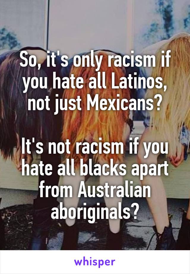 So, it's only racism if you hate all Latinos, not just Mexicans?

It's not racism if you hate all blacks apart from Australian aboriginals?