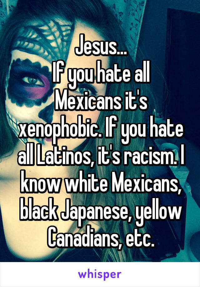 Jesus...
If you hate all Mexicans it's xenophobic. If you hate all Latinos, it's racism. I know white Mexicans, black Japanese, yellow Canadians, etc.