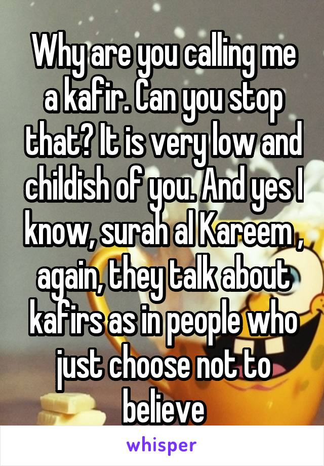 Why are you calling me a kafir. Can you stop that? It is very low and childish of you. And yes I know, surah al Kareem , again, they talk about kafirs as in people who just choose not to believe