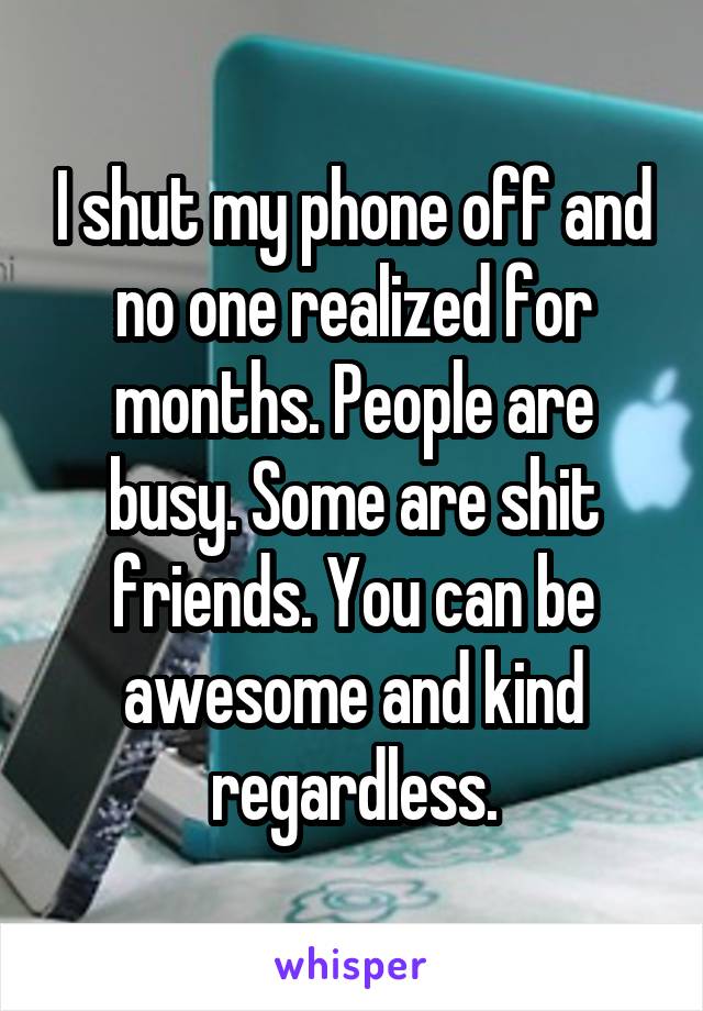 I shut my phone off and no one realized for months. People are busy. Some are shit friends. You can be awesome and kind regardless.