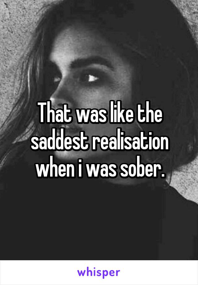 That was like the saddest realisation when i was sober.