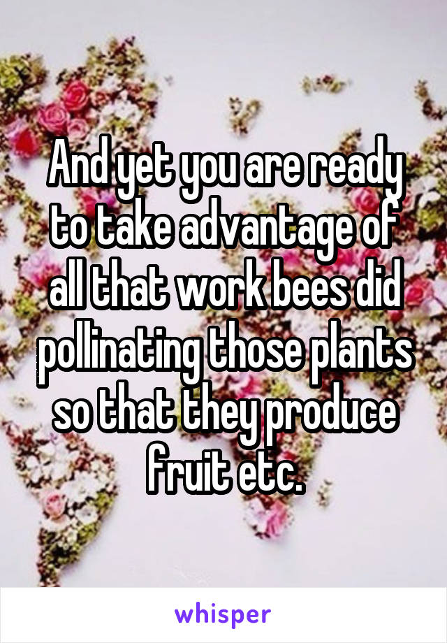 And yet you are ready to take advantage of all that work bees did pollinating those plants so that they produce fruit etc.
