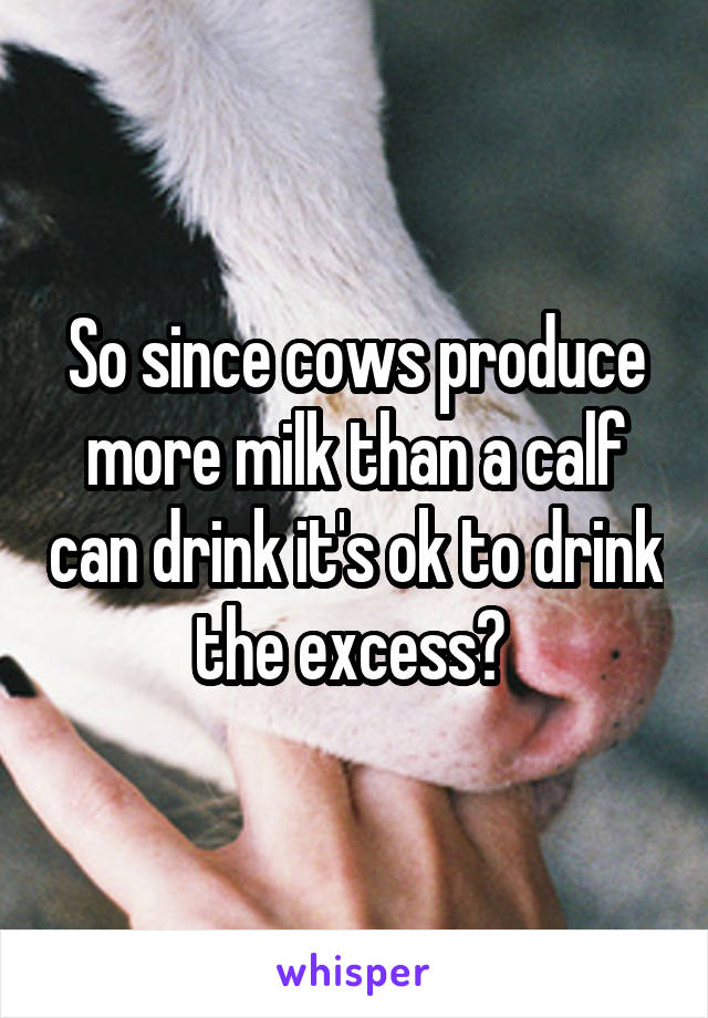 So since cows produce more milk than a calf can drink it's ok to drink the excess? 