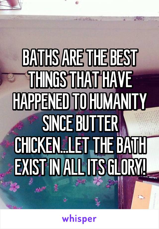 BATHS ARE THE BEST THINGS THAT HAVE HAPPENED TO HUMANITY SINCE BUTTER CHICKEN...LET THE BATH EXIST IN ALL ITS GLORY!