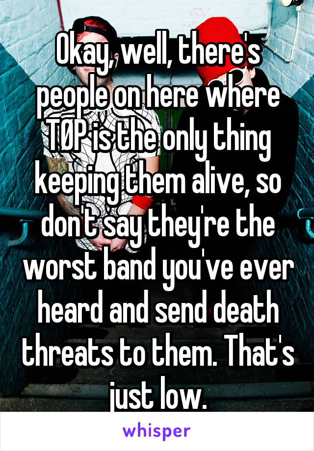 Okay, well, there's people on here where TØP is the only thing keeping them alive, so don't say they're the worst band you've ever heard and send death threats to them. That's just low.