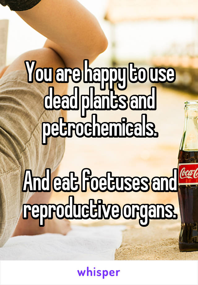 You are happy to use dead plants and petrochemicals.

And eat foetuses and reproductive organs.