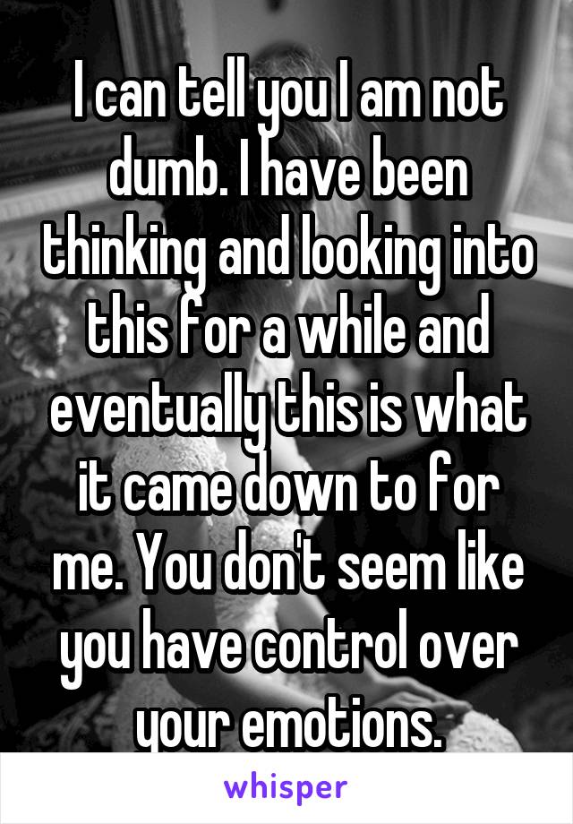 I can tell you I am not dumb. I have been thinking and looking into this for a while and eventually this is what it came down to for me. You don't seem like you have control over your emotions.