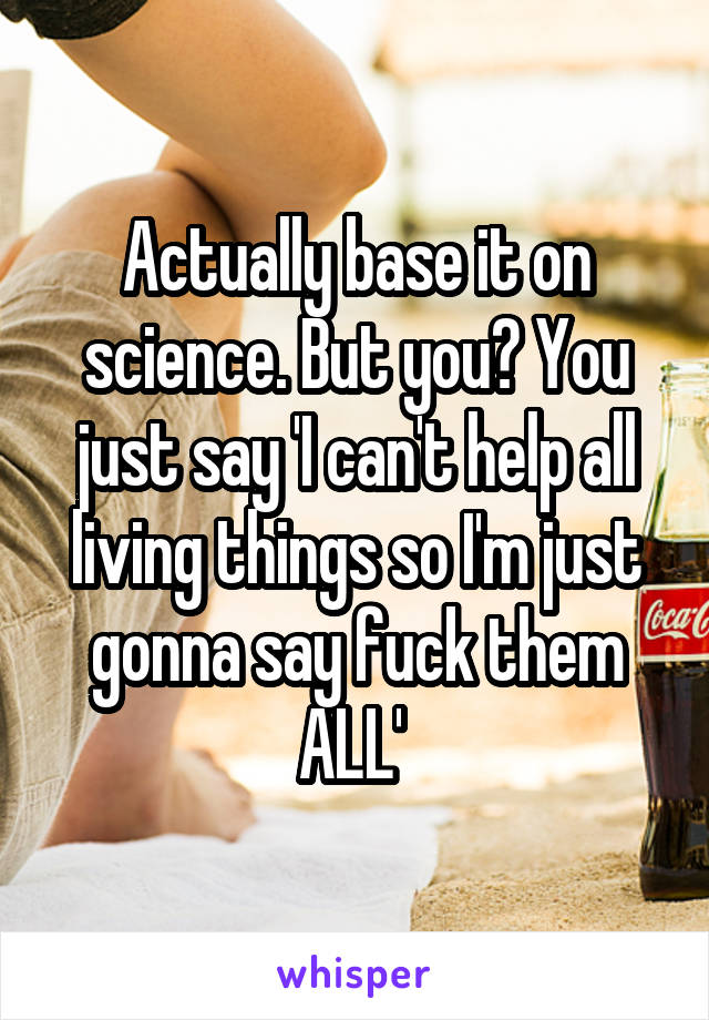 Actually base it on science. But you? You just say 'I can't help all living things so I'm just gonna say fuck them ALL' 