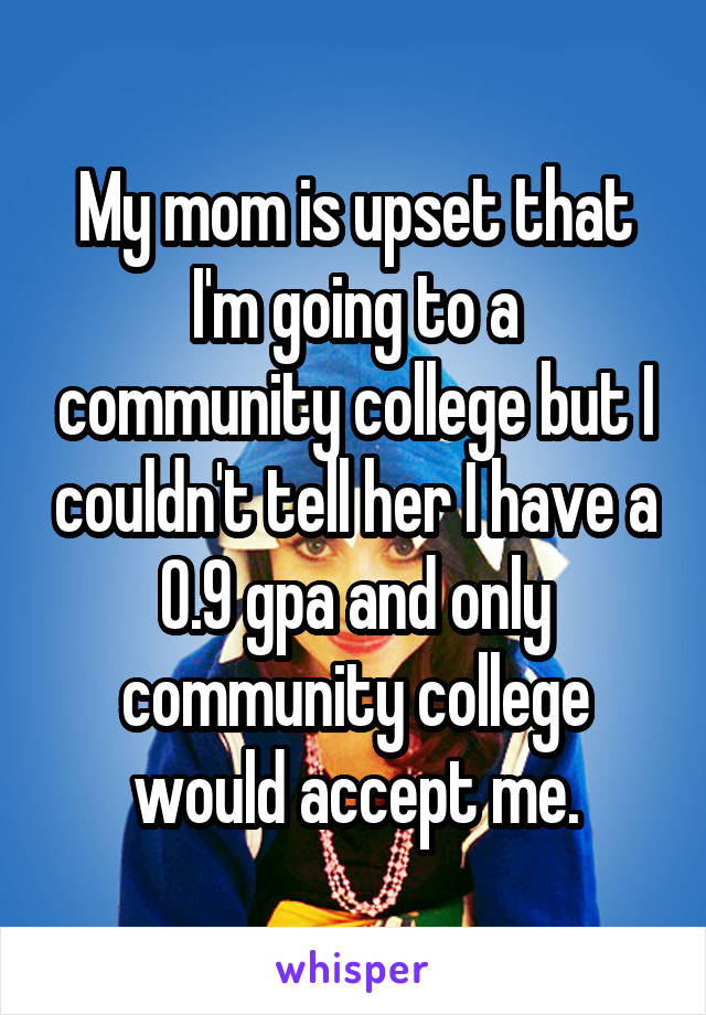 My mom is upset that I'm going to a community college but I couldn't tell her I have a 0.9 gpa and only community college would accept me.