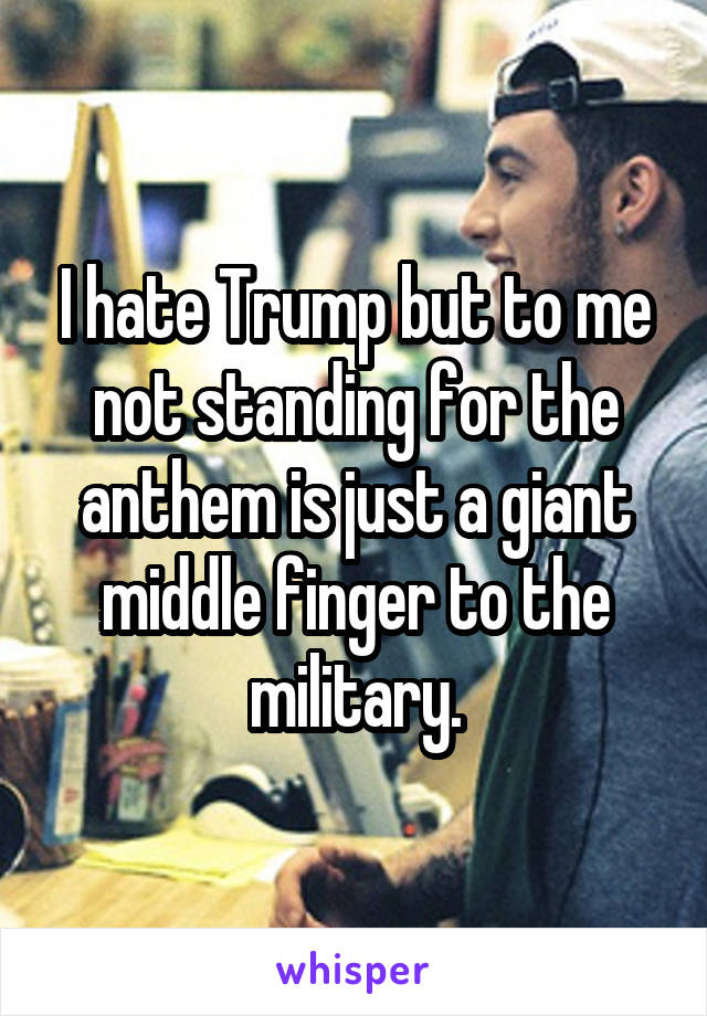 I hate Trump but to me not standing for the anthem is just a giant middle finger to the military.