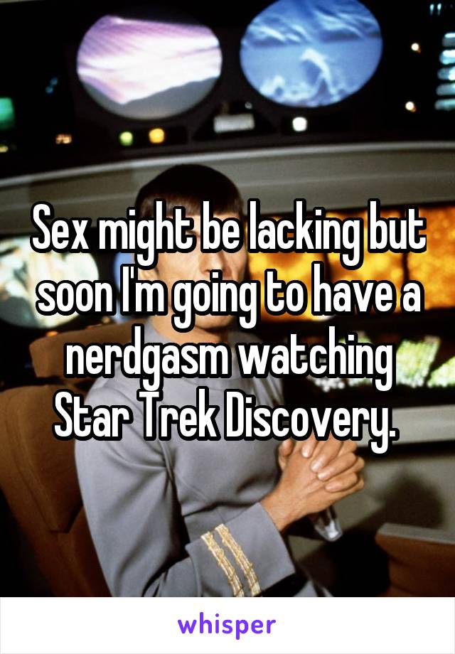 Sex might be lacking but soon I'm going to have a nerdgasm watching Star Trek Discovery. 