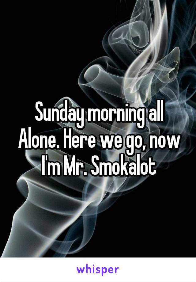 Sunday morning all Alone. Here we go, now I'm Mr. Smokalot