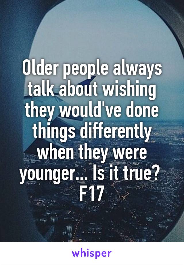 Older people always talk about wishing they would've done things differently when they were younger... Is it true? 
F17