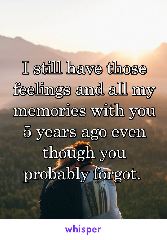 I still have those feelings and all my memories with you 5 years ago even though you probably forgot. 