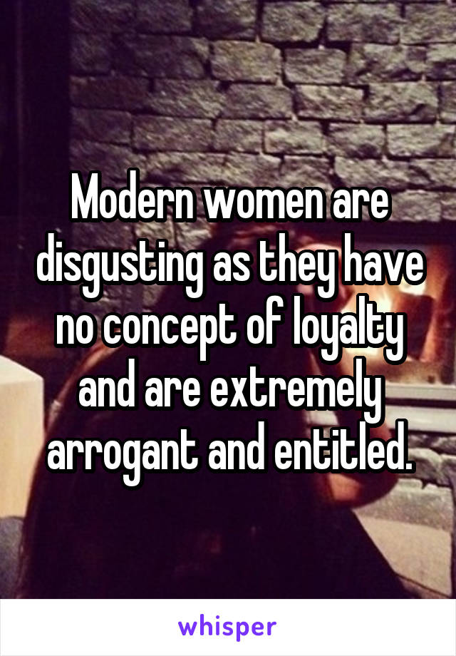 Modern women are disgusting as they have no concept of loyalty and are extremely arrogant and entitled.