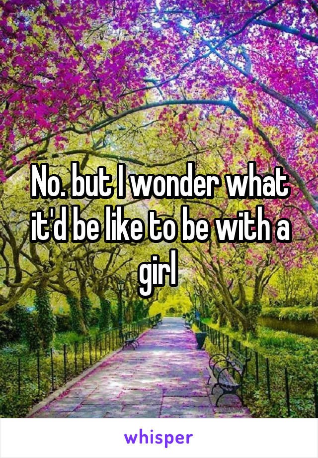 No. but I wonder what it'd be like to be with a girl 