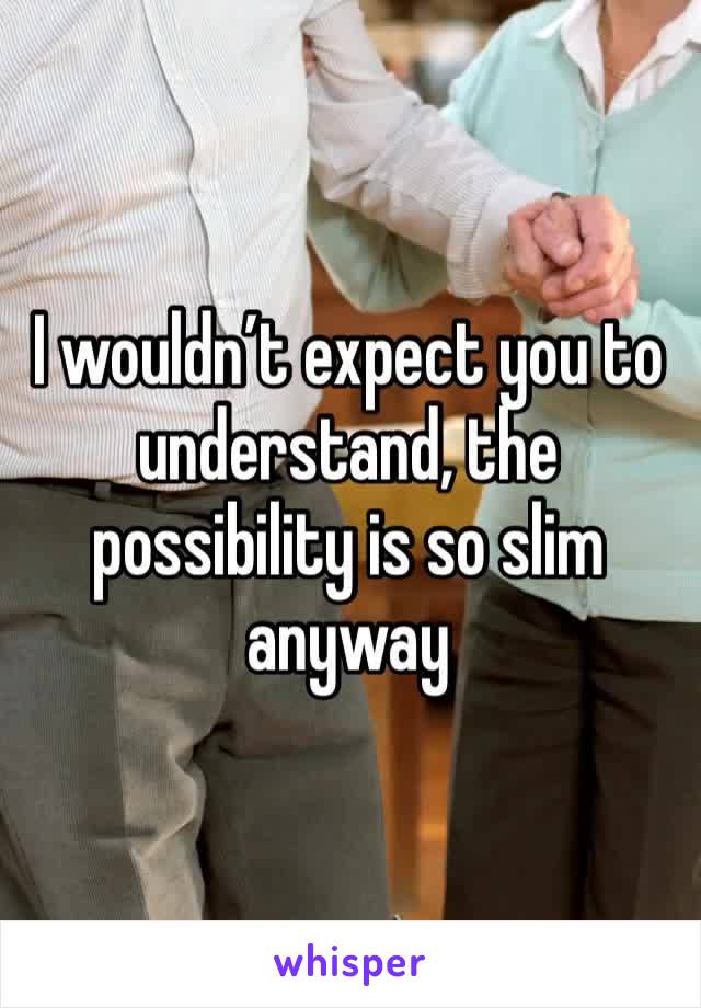 I wouldn’t expect you to understand, the possibility is so slim anyway