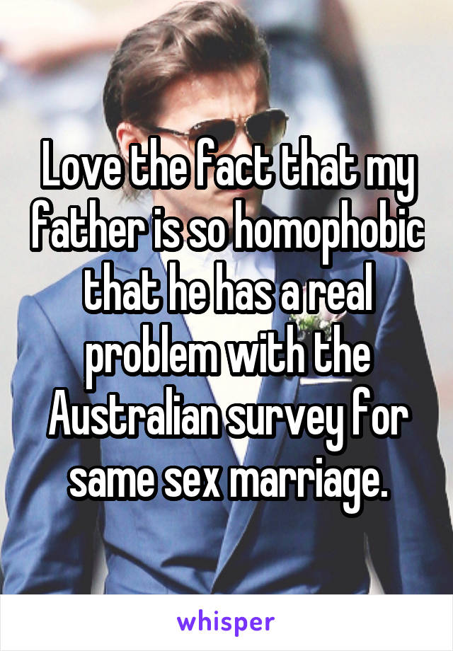 Love the fact that my father is so homophobic that he has a real problem with the Australian survey for same sex marriage.