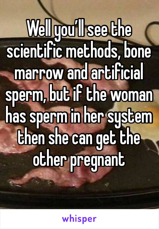 Well you’ll see the scientific methods, bone marrow and artificial sperm, but if the woman has sperm in her system then she can get the other pregnant