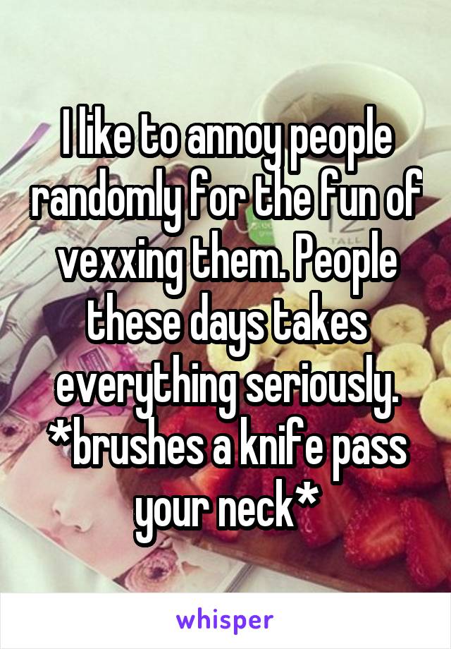 I like to annoy people randomly for the fun of vexxing them. People these days takes everything seriously. *brushes a knife pass your neck*