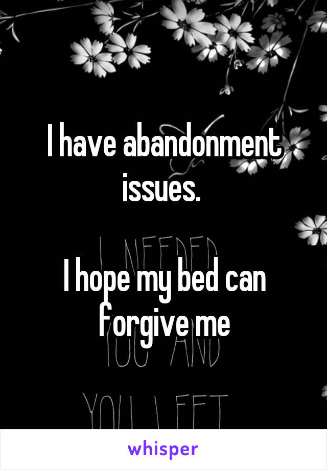 I have abandonment issues. 

I hope my bed can forgive me