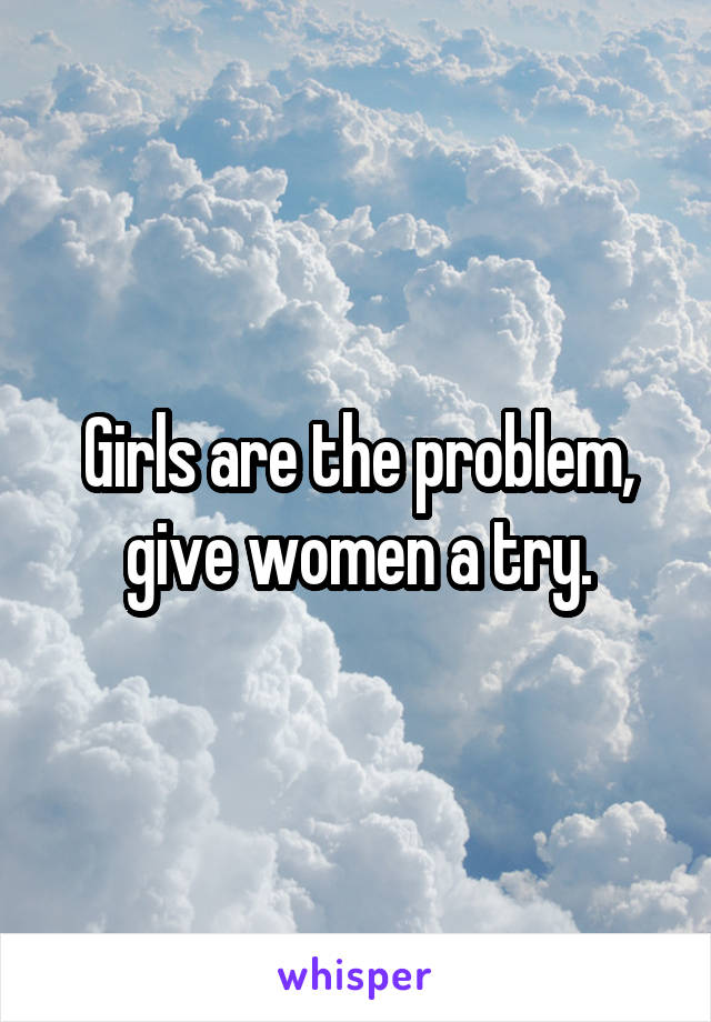 Girls are the problem, give women a try.