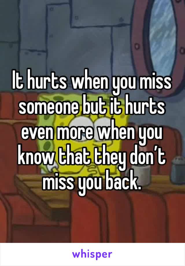 It hurts when you miss someone but it hurts even more when you know that they don’t miss you back.