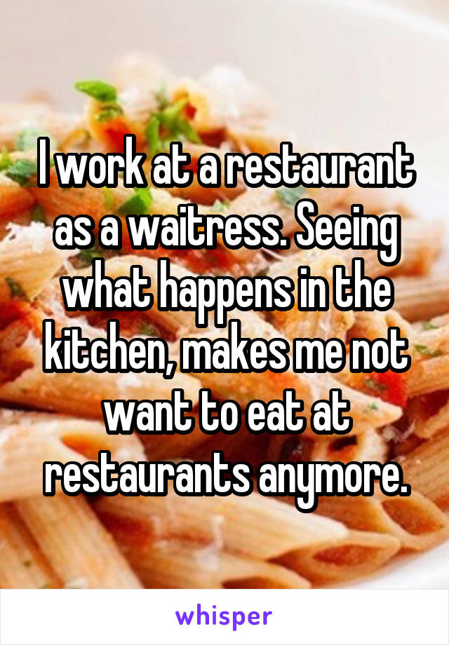I work at a restaurant as a waitress. Seeing what happens in the kitchen, makes me not want to eat at restaurants anymore.