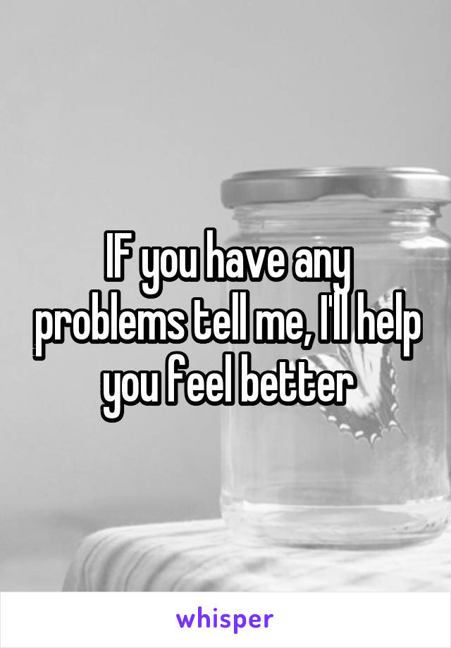 IF you have any problems tell me, I'll help you feel better
