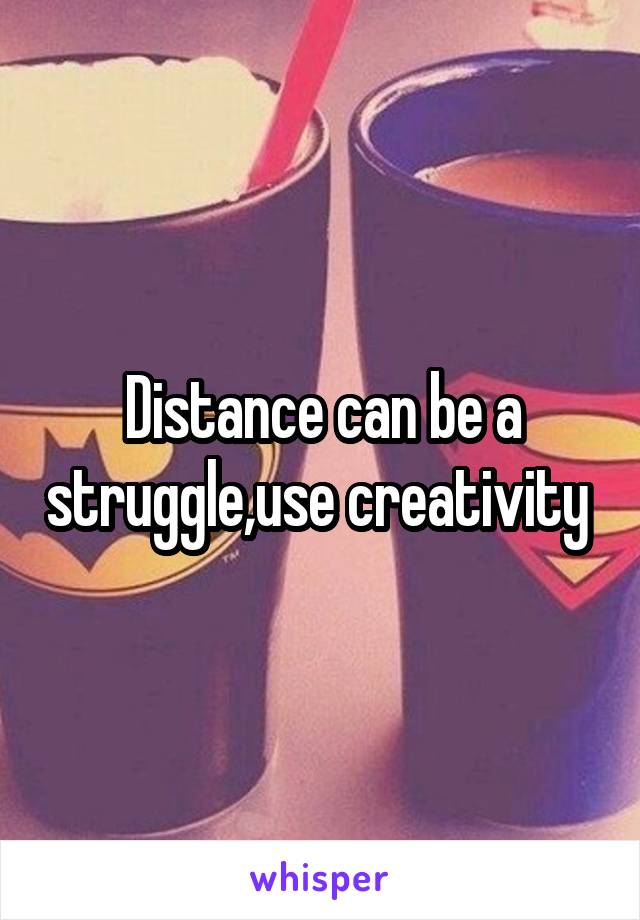 Distance can be a struggle,use creativity 