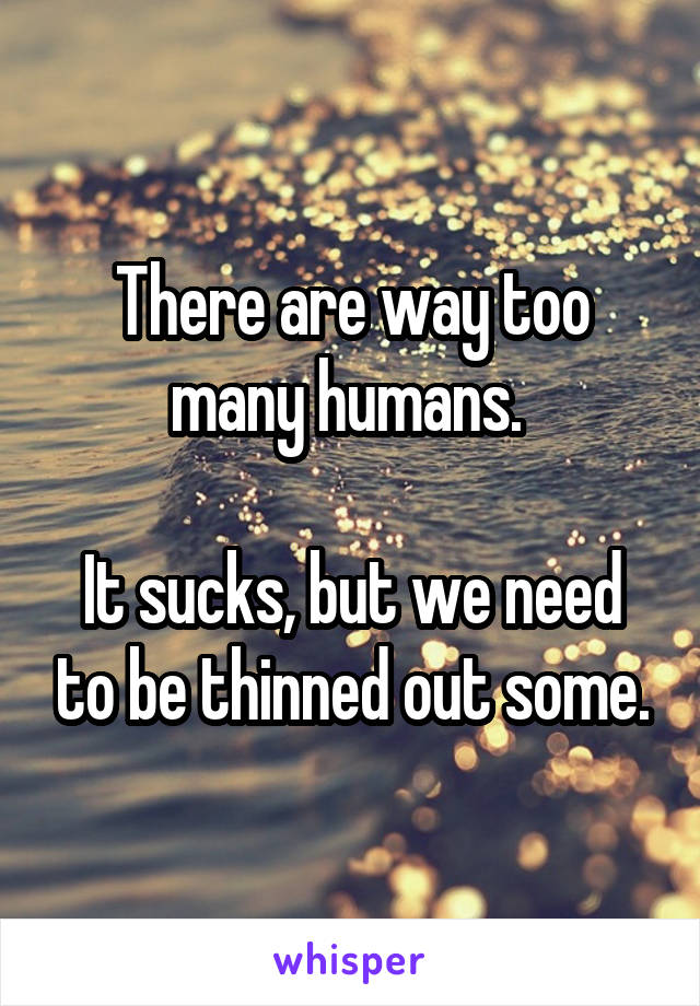 There are way too many humans. 
  
It sucks, but we need to be thinned out some.