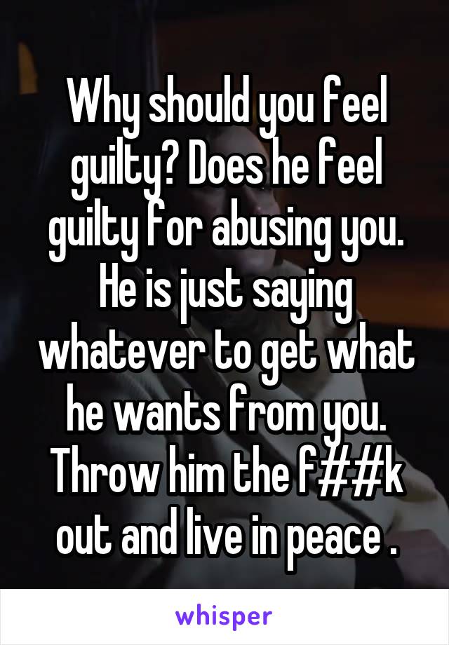 Why should you feel guilty? Does he feel guilty for abusing you. He is just saying whatever to get what he wants from you. Throw him the f##k out and live in peace .