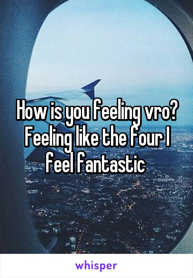 How is you feeling vro?
Feeling like the four I feel fantastic 