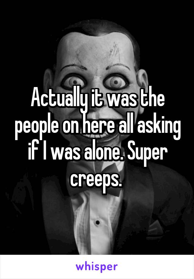 Actually it was the people on here all asking if I was alone. Super creeps. 