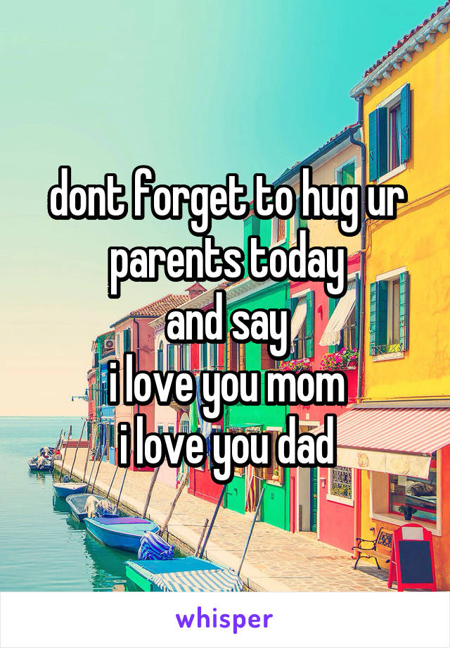 dont forget to hug ur parents today
and say
i love you mom
i love you dad