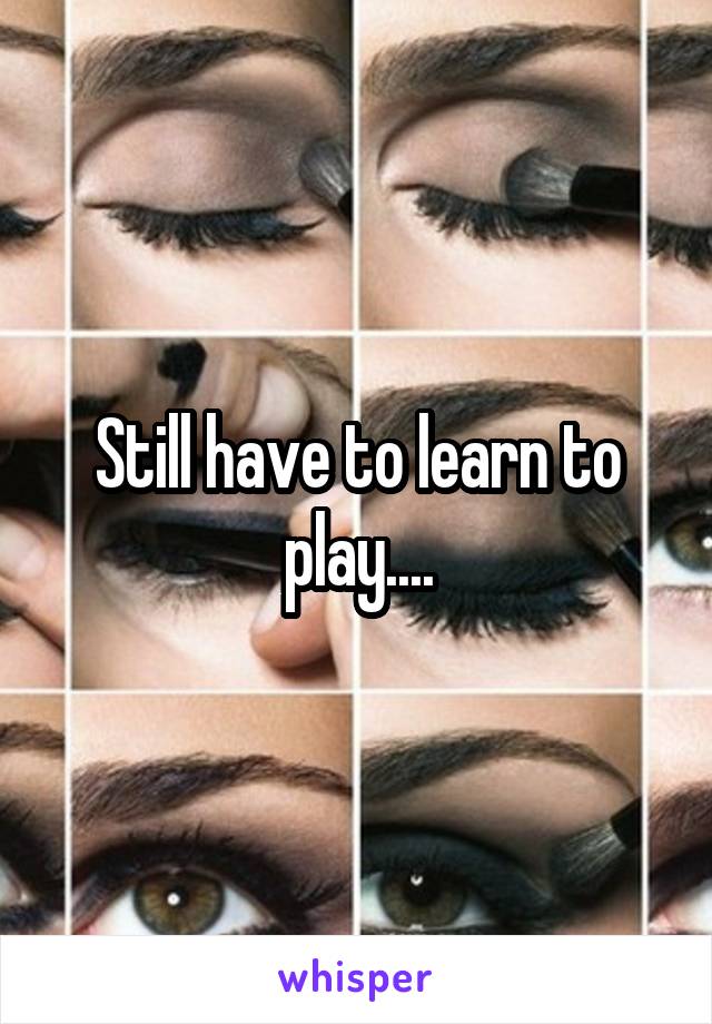 Still have to learn to play....
