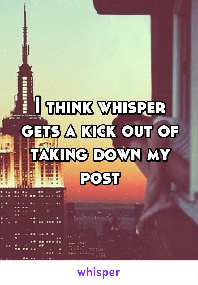 I think whisper gets a kick out of taking down my post