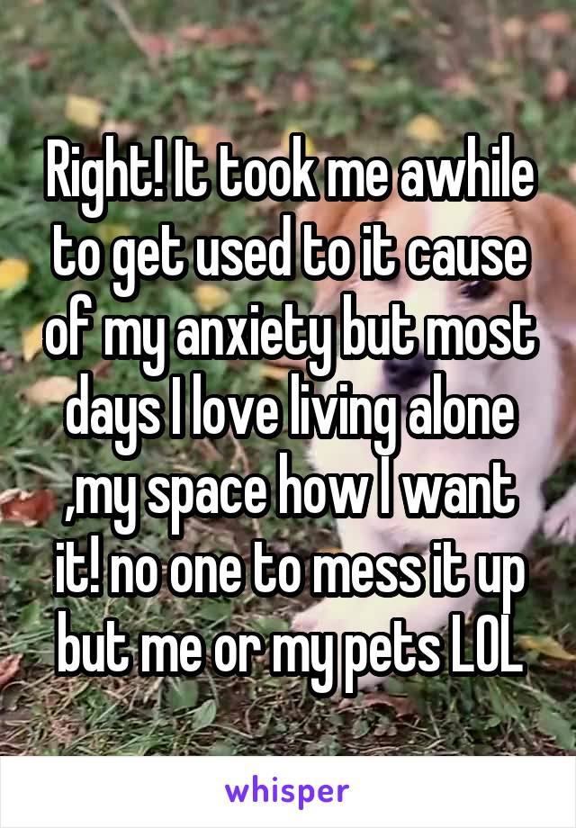 Right! It took me awhile to get used to it cause of my anxiety but most days I love living alone ,my space how I want it! no one to mess it up but me or my pets LOL