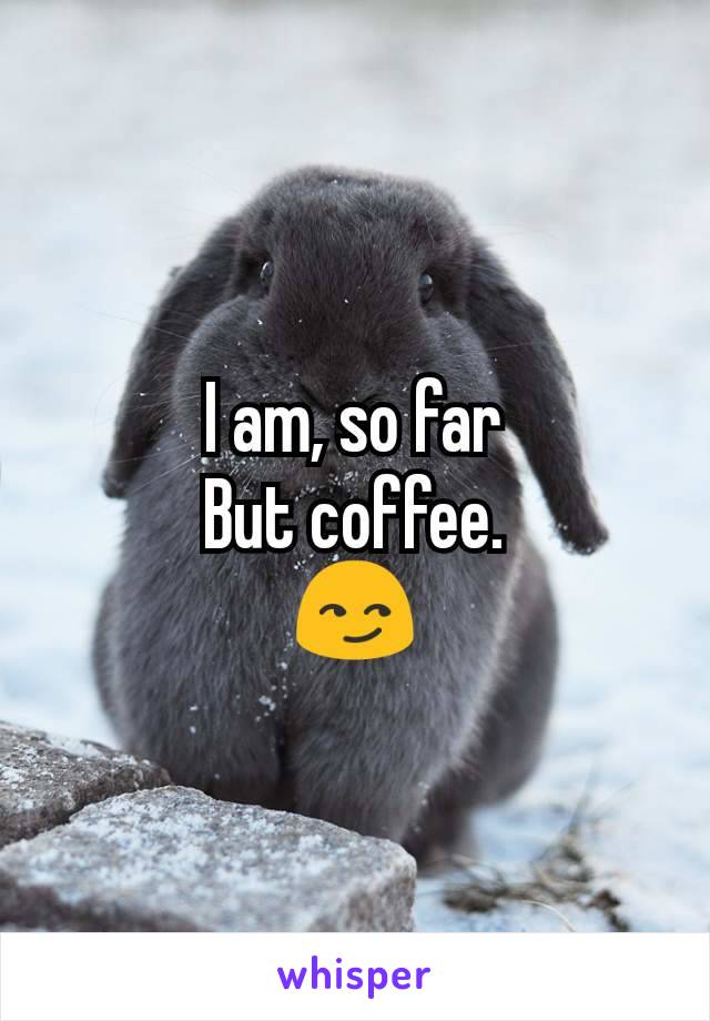I am, so far
But coffee.
😏