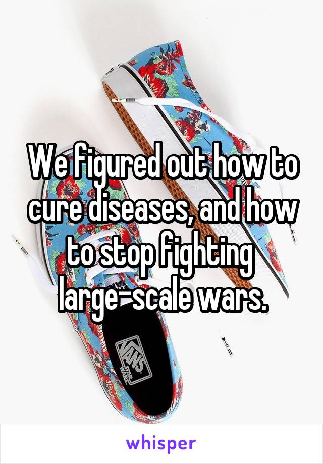 We figured out how to cure diseases, and how to stop fighting 
large-scale wars.