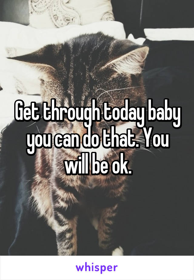 Get through today baby you can do that. You will be ok.