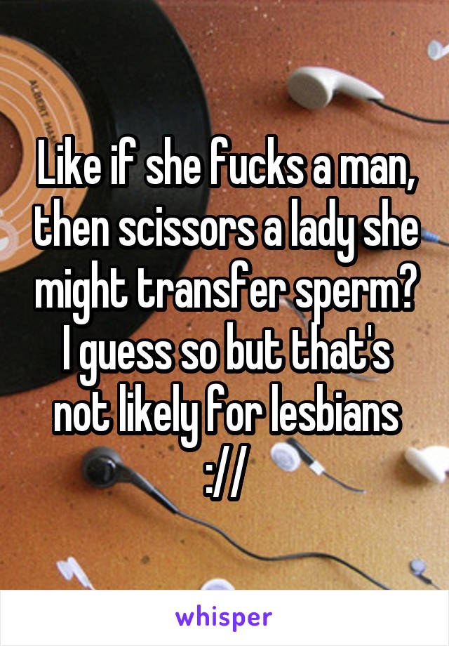 Like if she fucks a man, then scissors a lady she might transfer sperm?
I guess so but that's not likely for lesbians ://