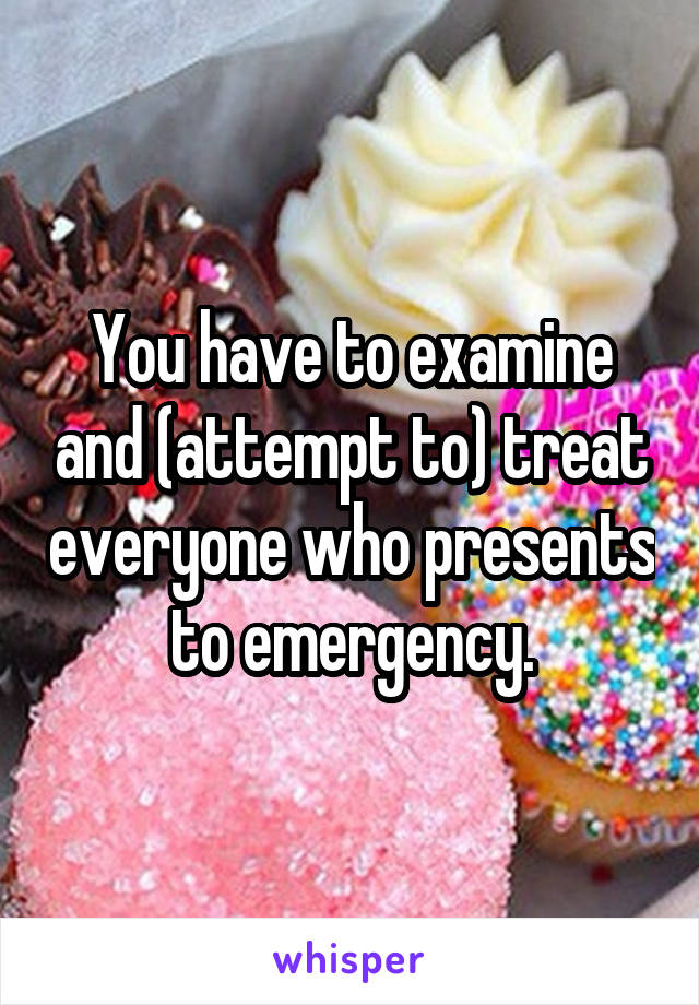 You have to examine and (attempt to) treat everyone who presents to emergency.