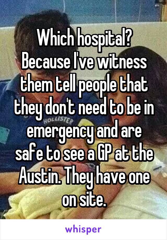 Which hospital? Because I've witness them tell people that they don't need to be in emergency and are safe to see a GP at the Austin. They have one on site.