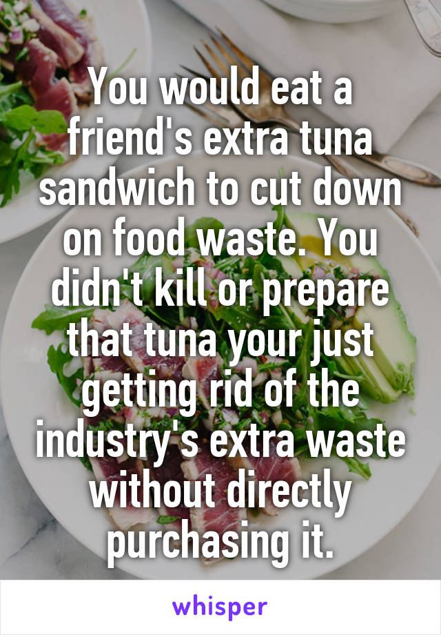 You would eat a friend's extra tuna sandwich to cut down on food waste. You didn't kill or prepare that tuna your just getting rid of the industry's extra waste without directly purchasing it.
