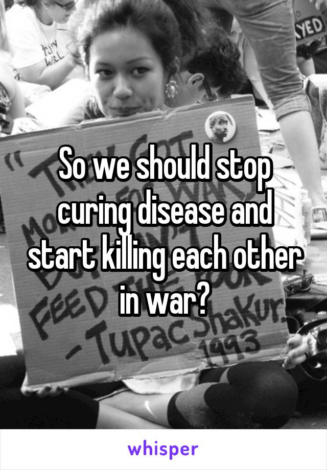 So we should stop curing disease and start killing each other in war?