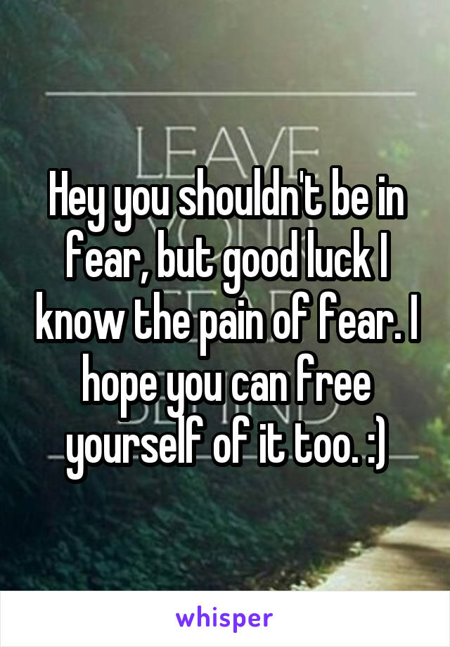 Hey you shouldn't be in fear, but good luck I know the pain of fear. I hope you can free yourself of it too. :)