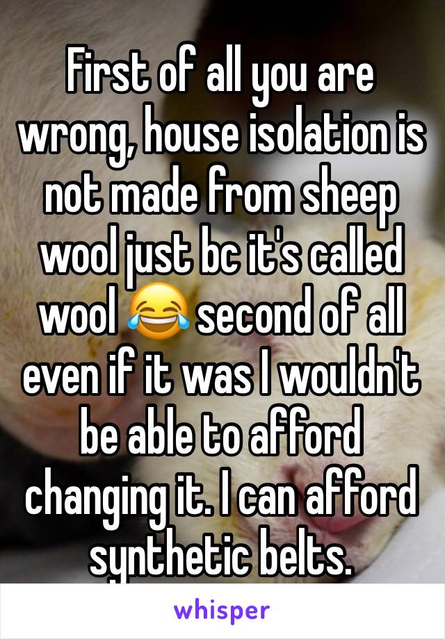 First of all you are wrong, house isolation is not made from sheep wool just bc it's called wool 😂 second of all even if it was I wouldn't be able to afford changing it. I can afford synthetic belts.
