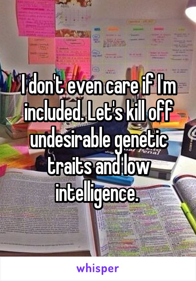 I don't even care if I'm included. Let's kill off undesirable genetic traits and low intelligence. 